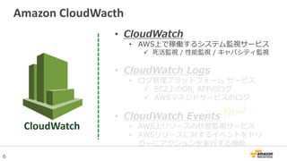 6
• CloudWatch
• AWS上で稼働するシステム監視サービス
 死活監視 / 性能監視 / キャパシティ監視
• CloudWatch Logs
• ログ管理プラットフォーム サービス
 EC2上のOS, APPのログ
 AWSマネジドサービスのログ
• CloudWatch Events
• AWS上リソースの状態監視サービス
• AWSリソースに対するイベントをトリ
ガーにアクションを実行する機能
Amazon CloudWacth
CloudWatch
 