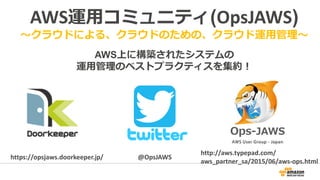 AWS運用コミュニティ(OpsJAWS)
～クラウドによる、クラウドのための、クラウド運用管理～
AWS上に構築されたシステムの
運用管理のベストプラクティスを集約！
@OpsJAWShttps://opsjaws.doorkeeper.jp/
http://aws.typepad.com/
aws_partner_sa/2015/06/aws-ops.html
 