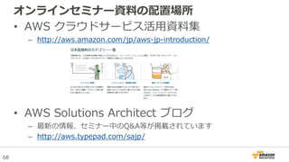 68
オンラインセミナー資料の配置場所
• AWS クラウドサービス活用資料集
– http://aws.amazon.com/jp/aws-jp-introduction/
• AWS Solutions Architect ブログ
– 最新の情報、セミナー中のQ&A等が掲載されています
– http://aws.typepad.com/sajp/
 