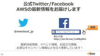 69
公式Twitter/Facebook
AWSの最新情報をお届けします
@awscloud_jp
検索
最新技術情報、イベント情報、お役立ち情報、
お得なキャンペーン情報などを日々更新しています！
もしくは
http://on.fb.me/1vR8yWm
 