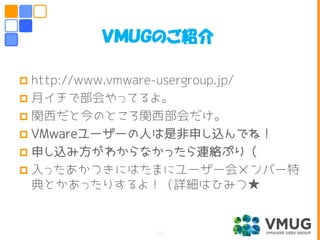  http://www.vmware-usergroup.jp/
 月イチで部会やってるよ。
 関西だと今のところ関西部会だけ。
 VMwareユーザーの人は是非申し込んでね！
 申し込み方がわからなかったら連絡ぷり（
 入ったあかつきにはたまにユーザー会メンバー特
典とかあったりするよ！（詳細はひみつ★
ＶＭＵＧのご紹介
12
 