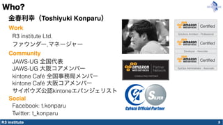 R3 institute
Who?
3
金春利幸（Toshiyuki Konparu）
R3 institute Ltd.
ファウンダー,マネージャー
JAWS-UG 大阪コアメンバー
Work
Community
サイボウズ公認kintoneエバンジェリスト
Social
Facebook: t.konparu
Twitter: t_konparu
kintone Café 大阪コアメンバー
JAWS-UG 全国代表
kintone Café 全国事務局メンバー
 