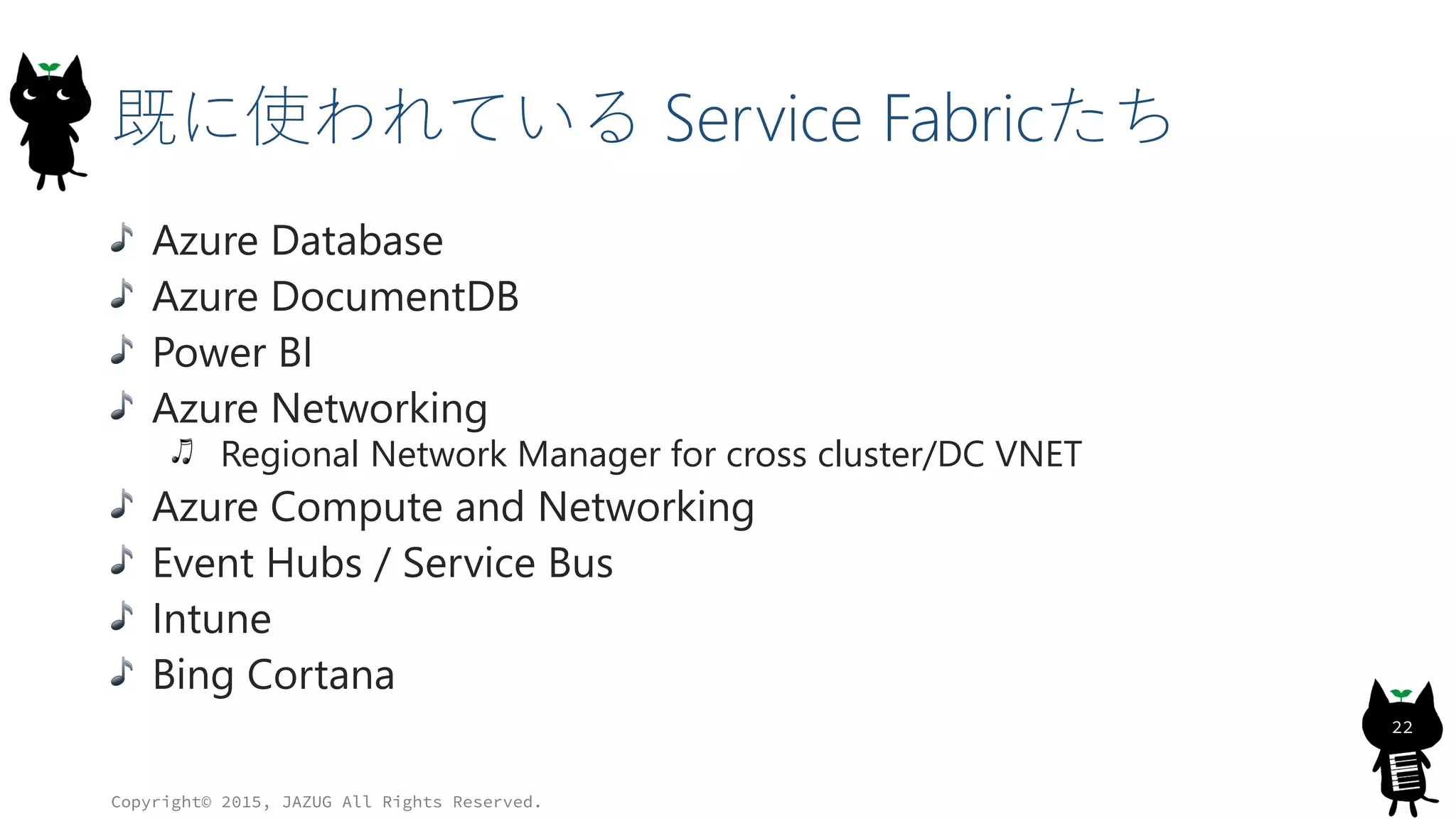 既に使われている Service Fabricたち
Azure Database
Azure DocumentDB
Power BI
Azure Networking
Regional Network Manager for cross cluster/DC VNET
Azure Compute and Networking
Event Hubs / Service Bus
Intune
Bing Cortana
Copyright© 2015, JAZUG All Rights Reserved.
22
 
