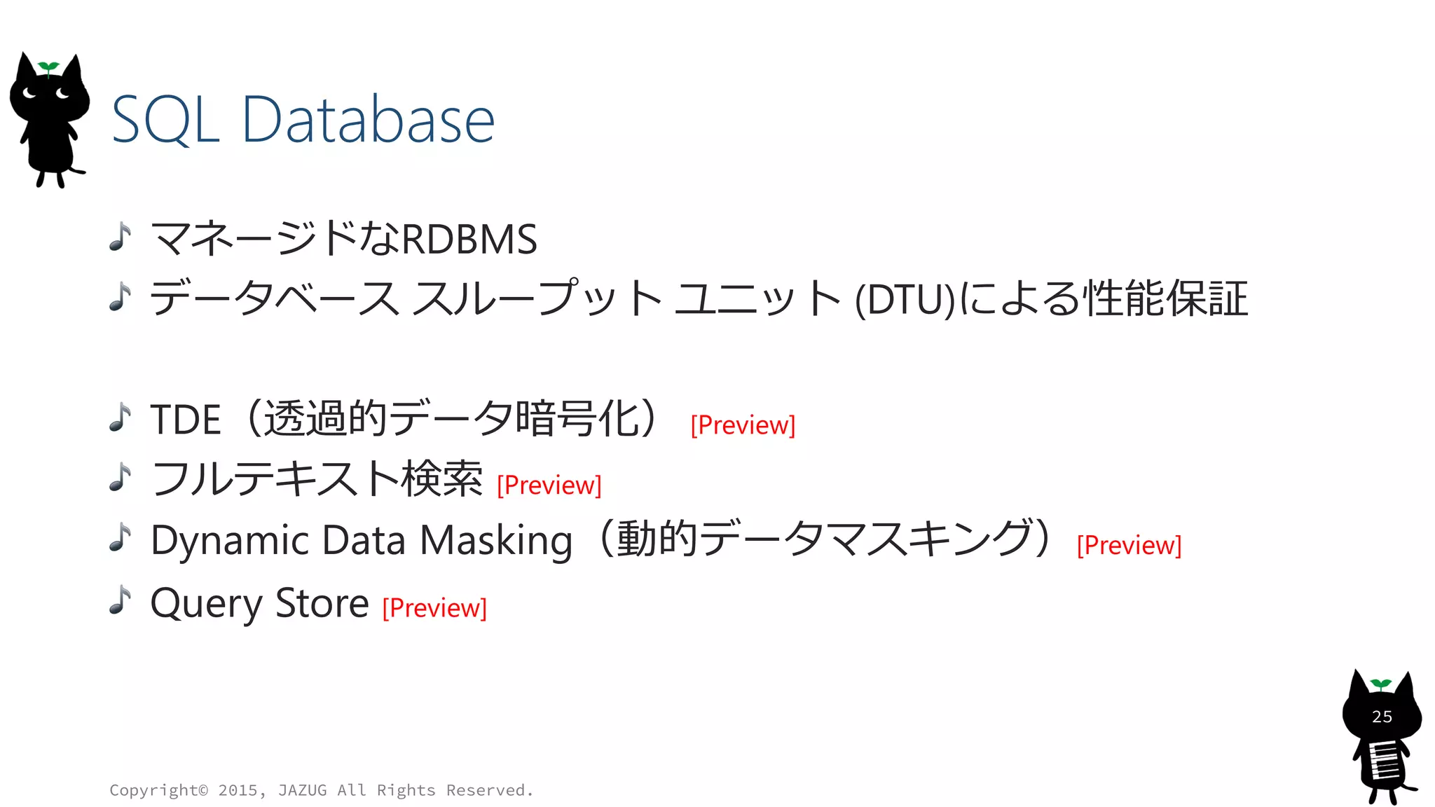 SQL Database
マネージドなRDBMS
データベース スループット ユニット (DTU)による性能保証
TDE（透過的データ暗号化） [Preview]
フルテキスト検索 [Preview]
Dynamic Data Masking（動的データマスキング）[Preview]
Query Store [Preview]
Copyright© 2015, JAZUG All Rights Reserved.
25
 