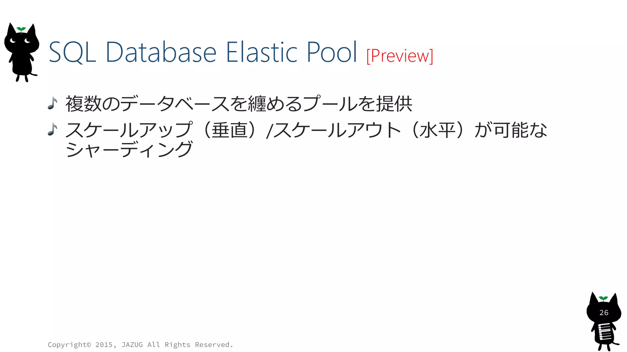 SQL Database Elastic Pool [Preview]
複数のデータベースを纏めるプールを提供
スケールアップ（垂直）/スケールアウト（水平）が可能な
シャーディング
Copyright© 2015, JAZUG All Rights Reserved.
26
 