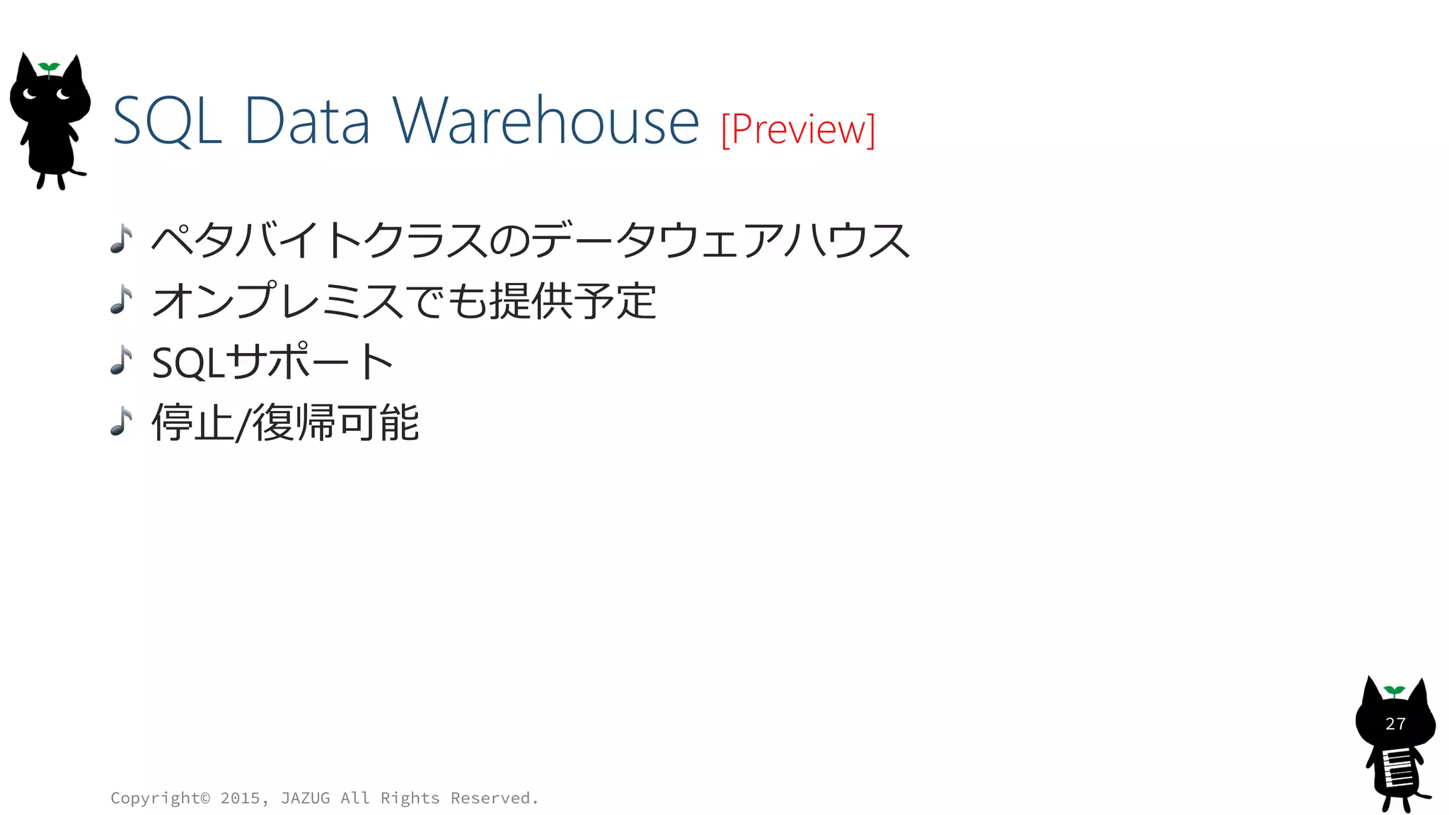 SQL Data Warehouse [Preview]
ペタバイトクラスのデータウェアハウス
オンプレミスでも提供予定
SQLサポート
停止/復帰可能
Copyright© 2015, JAZUG All Rights Reserved.
27
 