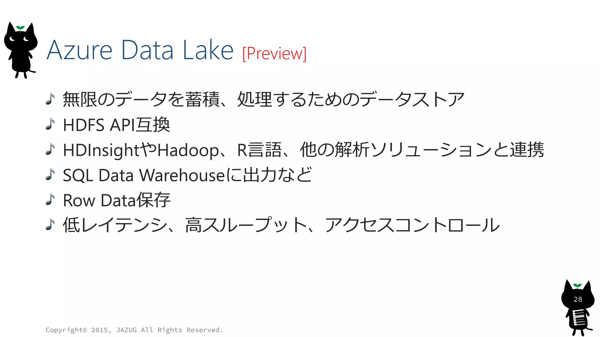 Azure Data Lake [Preview]
無限のデータを蓄積、処理するためのデータストア
HDFS API互換
HDInsightやHadoop、R言語、他の解析ソリューションと連携
SQL Data Warehouseに出力など
Row Data保存
低レイテンシ、高スループット、アクセスコントロール
Copyright© 2015, JAZUG All Rights Reserved.
28
 
