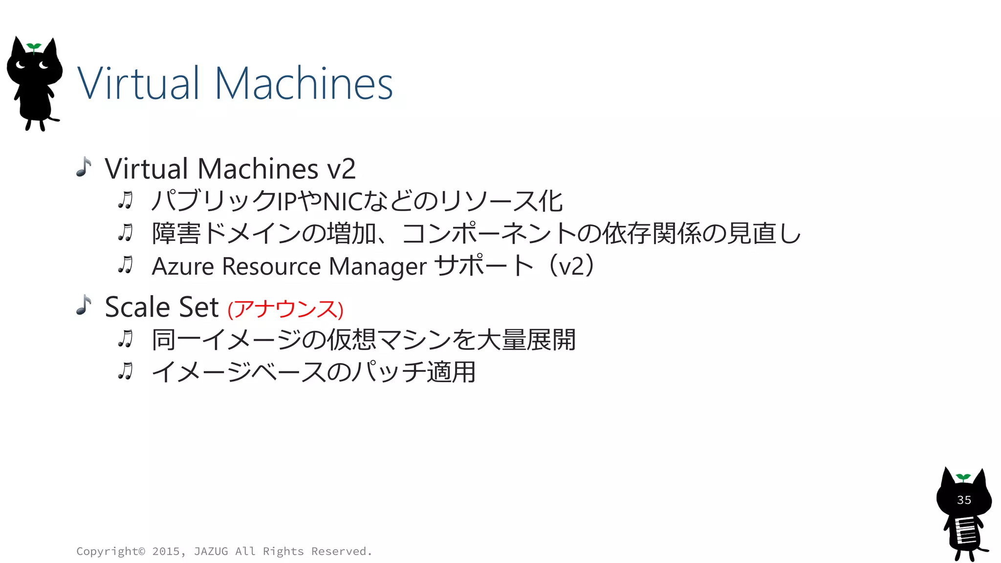 Virtual Machines
Virtual Machines v2
パブリックIPやNICなどのリソース化
障害ドメインの増加、コンポーネントの依存関係の見直し
Azure Resource Manager サポート（v2）
Scale Set (アナウンス)
同一イメージの仮想マシンを大量展開
イメージベースのパッチ適用
Copyright© 2015, JAZUG All Rights Reserved.
35
 
