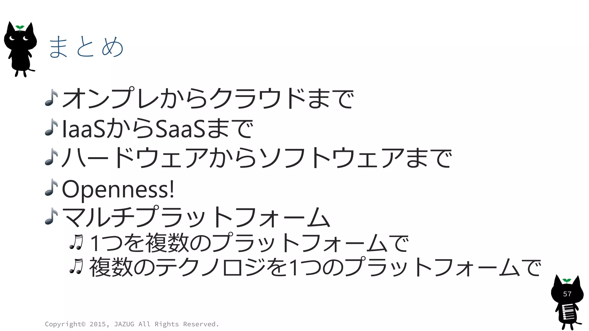 まとめ
オンプレからクラウドまで
IaaSからSaaSまで
ハードウェアからソフトウェアまで
Openness!
マルチプラットフォーム
1つを複数のプラットフォームで
複数のテクノロジを1つのプラットフォームで
Copyright© 2015, JAZUG All Rights Reserved.
57
 