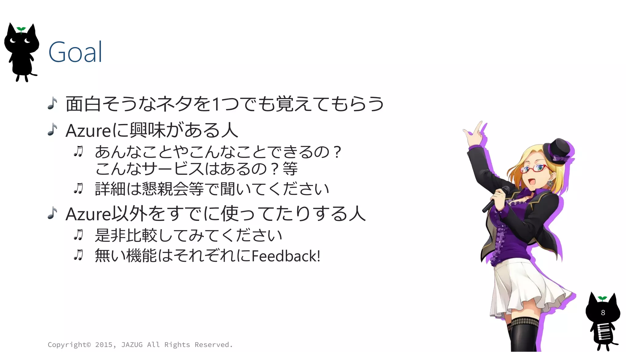 Goal
面白そうなネタを1つでも覚えてもらう
Azureに興味がある人
あんなことやこんなことできるの？
こんなサービスはあるの？等
詳細は懇親会等で聞いてください
Azure以外をすでに使ってたりする人
是非比較してみてください
無い機能はそれぞれにFeedback!
Copyright© 2015, JAZUG All Rights Reserved.
8
 