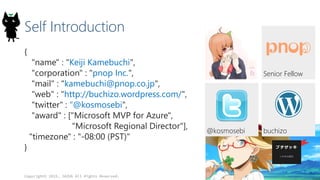 Self Introduction
{
"name" : "Keiji Kamebuchi",
"corporation" : "pnop Inc.",
"mail" : "kamebuchi@pnop.co.jp",
"web" : "http://buchizo.wordpress.com/",
"twitter" : "@kosmosebi",
"award" : ["Microsoft MVP for Azure",
"Microsoft Regional Director"],
"timezone" : "-08:00 (PST)"
}
Copyright© 2015, JAZUG All Rights Reserved.
2
buchizo@kosmosebi
Senior Fellow
 
