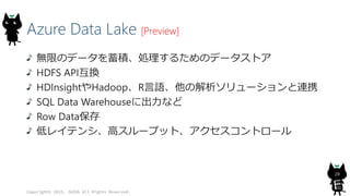 Azure Data Lake [Preview]
無限のデータを蓄積、処理するためのデータストア
HDFS API互換
HDInsightやHadoop、R言語、他の解析ソリューションと連携
SQL Data Warehouseに出力など
Row Data保存
低レイテンシ、高スループット、アクセスコントロール
Copyright© 2015, JAZUG All Rights Reserved.
28
 