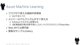 Azure Machine Learning
ブラウザで使える機械学習環境
GUIでぽとぺた
メジャーなアルゴリズムがすぐ使える
R/Pythonでカスタム処理も可
2値,複数値分類/回帰予測/レコメンド/クラスタリング/MatchBox
Web APIで公開可能
豊富なサンプル/Gallery
Copyright© 2015, JAZUG All Rights Reserved.
31
 