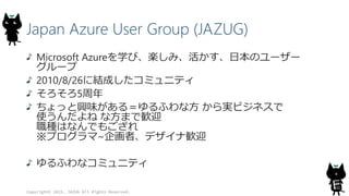 Japan Azure User Group (JAZUG)
Microsoft Azureを学び、楽しみ、活かす、日本のユーザー
グループ
2010/8/26に結成したコミュニティ
そろそろ5周年
ちょっと興味がある＝ゆるふわな方 から実ビジネスで
使うんだよね な方まで歓迎
職種はなんでもござれ
※プログラマ~企画者、デザイナ歓迎
ゆるふわなコミュニティ
Copyright© 2015, JAZUG All Rights Reserved.
4
 