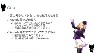 Goal
面白そうなネタを1つでも覚えてもらう
Azureに興味がある人
あんなことやこんなことできるの？
こんなサービスはあるの？等
詳細は懇親会等で聞いてください
Azure以外をすでに使ってたりする人
是非比較してみてください
無い機能はそれぞれにFeedback!
Copyright© 2015, JAZUG All Rights Reserved.
8
 