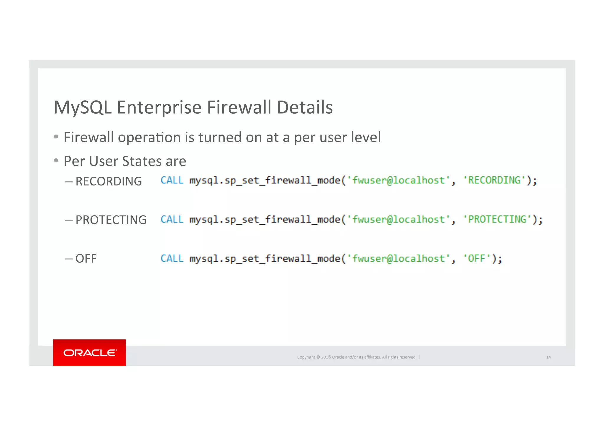 Copyright	
  ©	
  201５	
  Oracle	
  and/or	
  its	
  aﬃliates.	
  All	
  rights	
  reserved.	
  	
  |	
  
MySQL	
  Enterprise	
  Firewall	
  Details	
  
•  Firewall	
  operaIon	
  is	
  turned	
  on	
  at	
  a	
  per	
  user	
  level	
  
•  Per	
  User	
  States	
  are	
  	
  
– RECORDING	
  
– PROTECTING	
  
– OFF	
  
14	
  
 