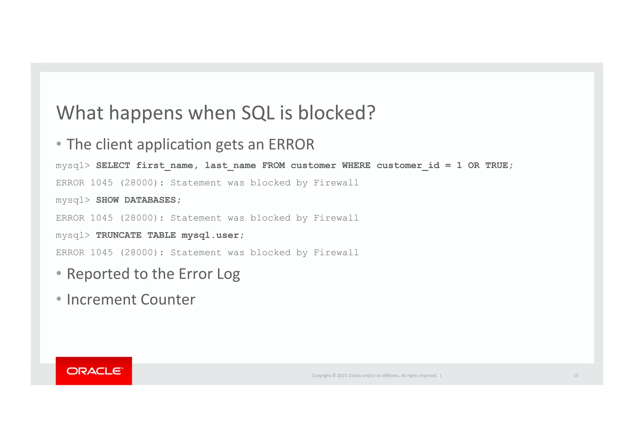 Copyright	
  ©	
  201５	
  Oracle	
  and/or	
  its	
  aﬃliates.	
  All	
  rights	
  reserved.	
  	
  |	
  
What	
  happens	
  when	
  SQL	
  is	
  blocked?	
  
•  The	
  client	
  applicaIon	
  gets	
  an	
  ERROR	
  
mysql> SELECT first_name, last_name FROM customer WHERE customer_id = 1 OR TRUE;
ERROR 1045 (28000): Statement was blocked by Firewall
mysql> SHOW DATABASES;
ERROR 1045 (28000): Statement was blocked by Firewall
mysql> TRUNCATE TABLE mysql.user;
ERROR 1045 (28000): Statement was blocked by Firewall	
  
•  Reported	
  to	
  the	
  Error	
  Log	
  
•  Increment	
  Counter	
  
15	
  
 