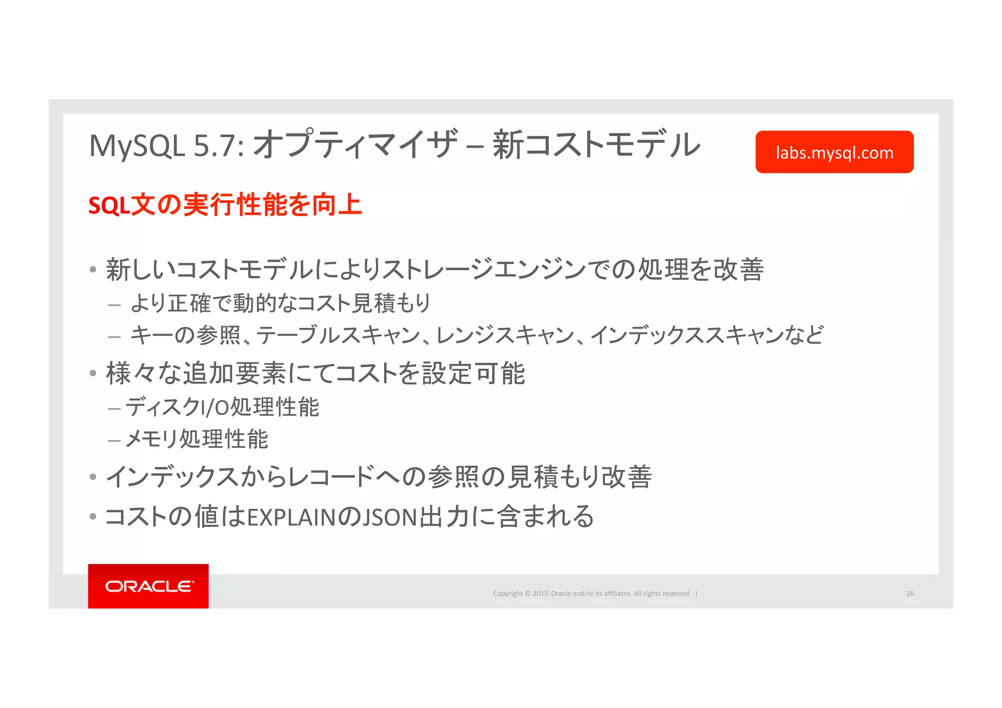 Copyright	
  ©	
  201５	
  Oracle	
  and/or	
  its	
  aﬃliates.	
  All	
  rights	
  reserved.	
  	
  |	
  
MySQL	
  5.7:	
  オプティマイザ	
  –	
  新コストモデル	
  	
  
	
  
SQL文の実行性能を向上	
  
	
  
•  新しいコストモデルによりストレージエンジンでの処理を改善	
  
– 	
  より正確で動的なコスト見積もり	
  
– 	
  キーの参照、テーブルスキャン、レンジスキャン、インデックススキャンなど	
  
•  様々な追加要素にてコストを設定可能	
  
– ディスクI/O処理性能	
  
– メモリ処理性能	
  
•  インデックスからレコードへの参照の見積もり改善	
  
•  コストの値はEXPLAINのJSON出力に含まれる	
  
	
  
26	
  
labs.mysql.com	
  
 