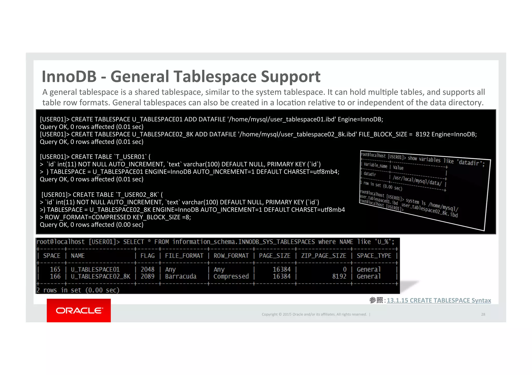 Copyright	
  ©	
  201５	
  Oracle	
  and/or	
  its	
  aﬃliates.	
  All	
  rights	
  reserved.	
  	
  |	
  
InnoDB	
  -­‐	
  General	
  Tablespace	
  Support	
28	
A	
  general	
  tablespace	
  is	
  a	
  shared	
  tablespace,	
  similar	
  to	
  the	
  system	
  tablespace.	
  It	
  can	
  hold	
  mulIple	
  tables,	
  and	
  supports	
  all	
  
table	
  row	
  formats.	
  General	
  tablespaces	
  can	
  also	
  be	
  created	
  in	
  a	
  locaIon	
  relaIve	
  to	
  or	
  independent	
  of	
  the	
  data	
  directory.	
  	
[USER01]>	
  CREATE	
  TABLESPACE	
  U_TABLESPACE01	
  ADD	
  DATAFILE	
  '/home/mysql/user_tablespace01.ibd'	
  Engine=InnoDB;	
  
Query	
  OK,	
  0	
  rows	
  aﬀected	
  (0.01	
  sec)	
  
[USER01]>	
  CREATE	
  TABLESPACE	
  U_TABLESPACE02_8K	
  ADD	
  DATAFILE	
  '/home/mysql/user_tablespace02_8k.ibd'	
  FILE_BLOCK_SIZE	
  =	
  	
  8192	
  Engine=InnoDB;	
  
Query	
  OK,	
  0	
  rows	
  aﬀected	
  (0.01	
  sec)	
  
	
  
[USER01]>	
  CREATE	
  TABLE	
  `T_USER01`	
  (	
  
>	
  	
  `id`	
  int(11)	
  NOT	
  NULL	
  AUTO_INCREMENT,	
  `text`	
  varchar(100)	
  DEFAULT	
  NULL,	
  PRIMARY	
  KEY	
  (`id`)	
  
>	
  	
  )	
  TABLESPACE	
  =	
  U_TABLESPACE01	
  ENGINE=InnoDB	
  AUTO_INCREMENT=1	
  DEFAULT	
  CHARSET=u•8mb4;	
  
Query	
  OK,	
  0	
  rows	
  aﬀected	
  (0.01	
  sec)	
  
	
  
	
  [USER01]>	
  CREATE	
  TABLE	
  `T_USER02_8K`	
  (	
  
>	
  `id`	
  int(11)	
  NOT	
  NULL	
  AUTO_INCREMENT,	
  `text`	
  varchar(100)	
  DEFAULT	
  NULL,	
  PRIMARY	
  KEY	
  (`id`)	
  
>)	
  TABLESPACE	
  =	
  U_TABLESPACE02_8K	
  ENGINE=InnoDB	
  AUTO_INCREMENT=1	
  DEFAULT	
  CHARSET=u•8mb4	
  	
  
>	
  ROW_FORMAT=COMPRESSED	
  KEY_BLOCK_SIZE	
  =8;	
  
Query	
  OK,	
  0	
  rows	
  aﬀected	
  (0.00	
  sec)	
参照：13.1.15	
  CREATE	
  TABLESPACE	
  Syntax	
  
 
