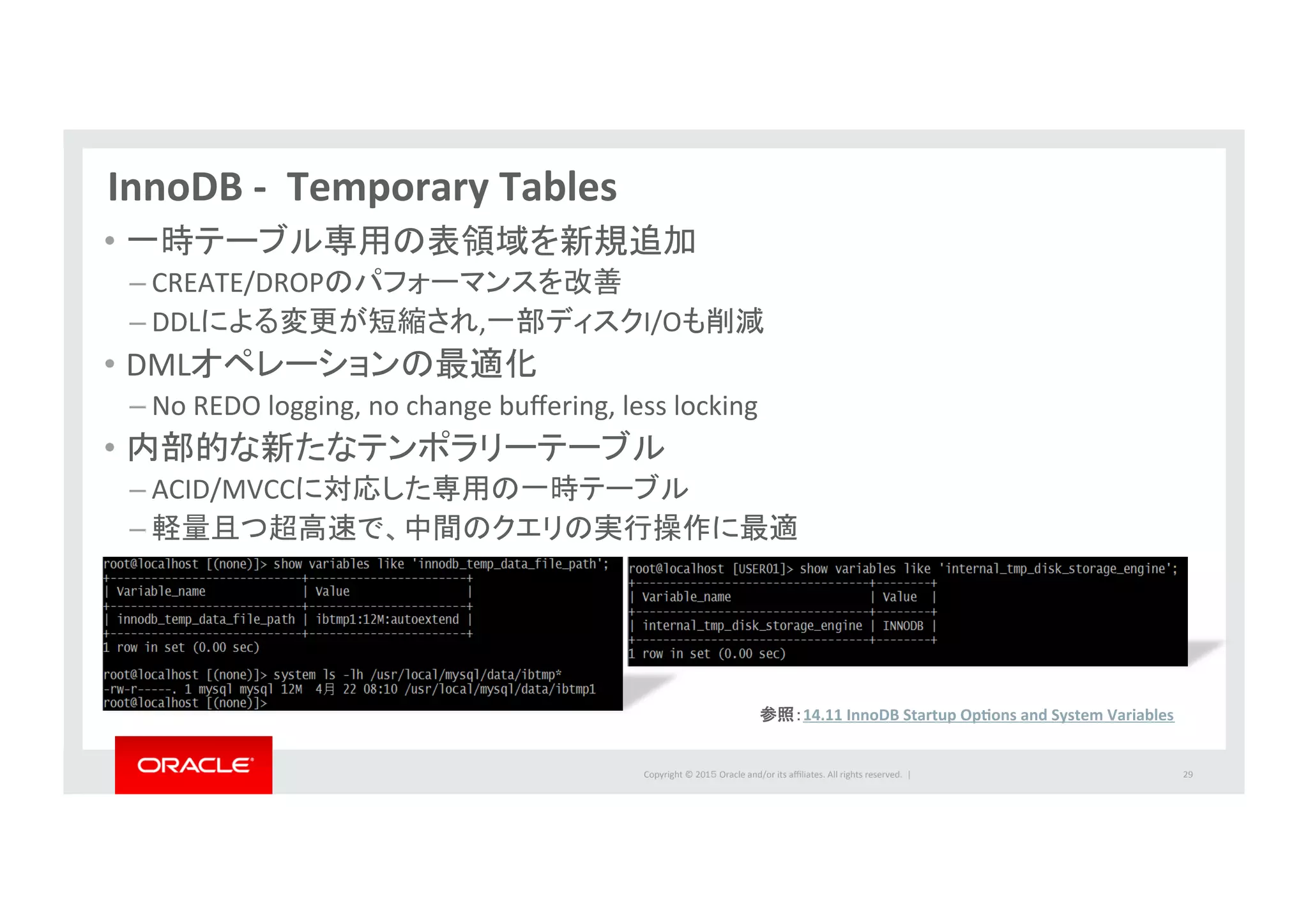 Copyright	
  ©	
  201５	
  Oracle	
  and/or	
  its	
  aﬃliates.	
  All	
  rights	
  reserved.	
  	
  |	
  
InnoDB	
  -­‐	
  	
  Temporary	
  Tables	
  
•  一時テーブル専用の表領域を新規追加	
  
– CREATE/DROPのパフォーマンスを改善	
  
– DDLによる変更が短縮され,一部ディスクI/Oも削減	
  
•  DMLオペレーションの最適化	
  
– No	
  REDO	
  logging,	
  no	
  change	
  buﬀering,	
  less	
  locking	
  
•  内部的な新たなテンポラリーテーブル	
  
– ACID/MVCCに対応した専用の一時テーブル	
  
– 軽量且つ超高速で、中間のクエリの実行操作に最適	
  
29	
  
参照：14.11	
  InnoDB	
  Startup	
  OpPons	
  and	
  System	
  Variables	
  
 