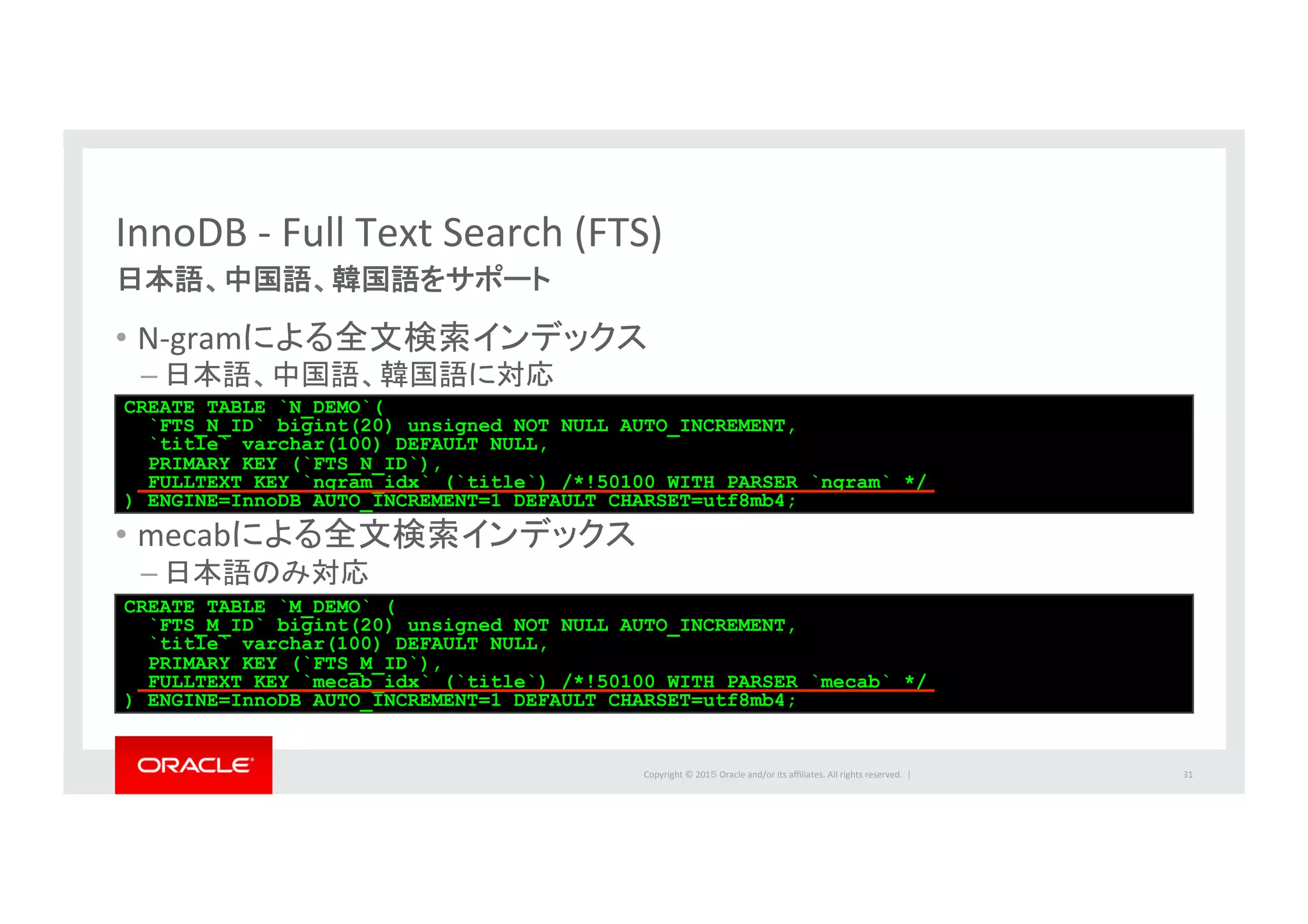 Copyright	
  ©	
  201５	
  Oracle	
  and/or	
  its	
  aﬃliates.	
  All	
  rights	
  reserved.	
  	
  |	
  
InnoDB	
  -­‐	
  Full	
  Text	
  Search	
  (FTS)	
日本語、中国語、韓国語をサポート	
•  N-­‐gramによる全文検索インデックス	
  
– 日本語、中国語、韓国語に対応	
  
•  mecabによる全文検索インデックス	
  
– 日本語のみ対応	
31	
CREATE TABLE `N_DEMO`(
`FTS_N_ID` bigint(20) unsigned NOT NULL AUTO_INCREMENT,
`title` varchar(100) DEFAULT NULL,
PRIMARY KEY (`FTS_N_ID`),
FULLTEXT KEY `ngram_idx` (`title`) /*!50100 WITH PARSER `ngram` */
) ENGINE=InnoDB AUTO_INCREMENT=1 DEFAULT CHARSET=utf8mb4;
CREATE TABLE `M_DEMO` (
`FTS_M_ID` bigint(20) unsigned NOT NULL AUTO_INCREMENT,
`title` varchar(100) DEFAULT NULL,
PRIMARY KEY (`FTS_M_ID`),
FULLTEXT KEY `mecab_idx` (`title`) /*!50100 WITH PARSER `mecab` */
) ENGINE=InnoDB AUTO_INCREMENT=1 DEFAULT CHARSET=utf8mb4;
 