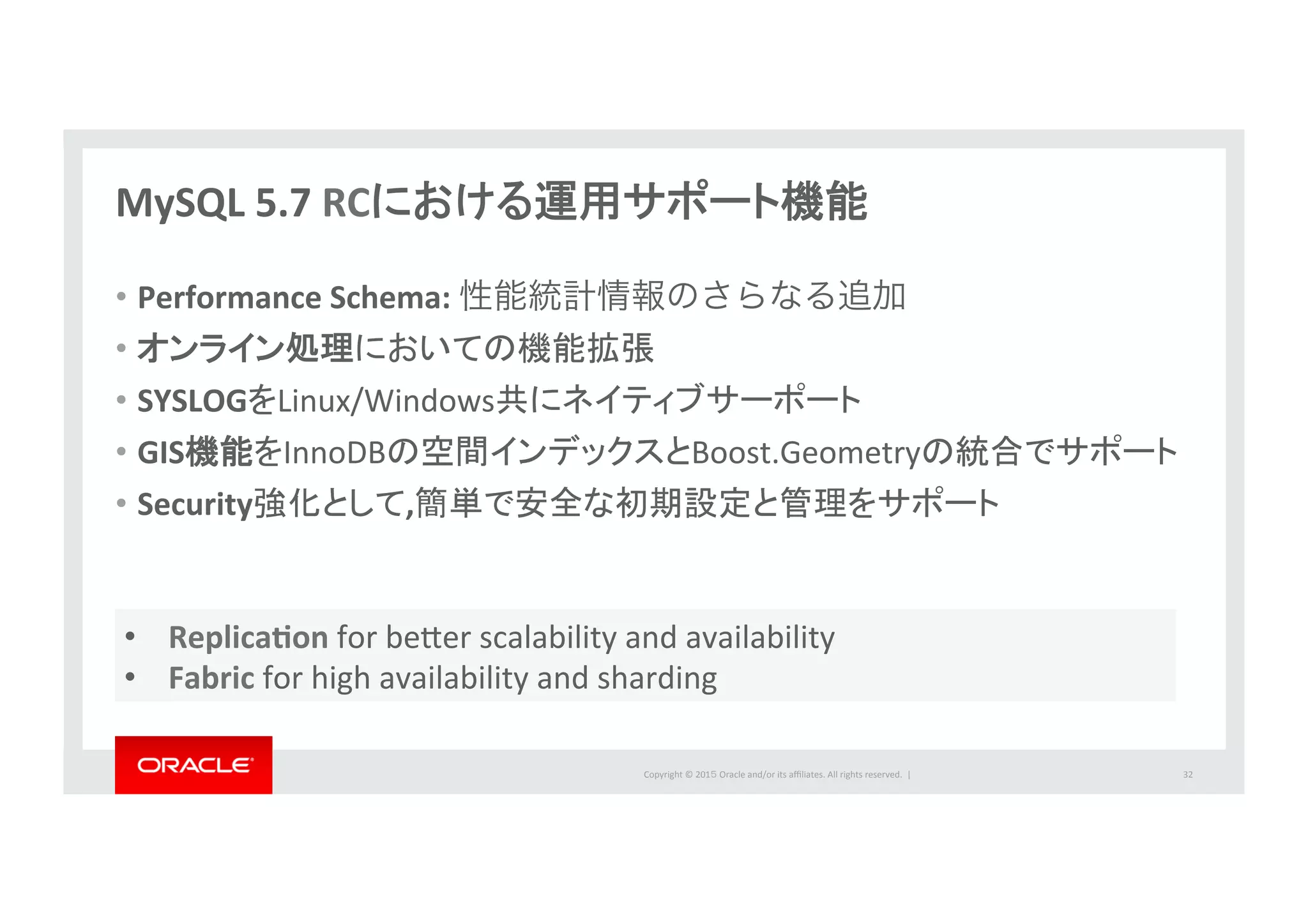 Copyright	
  ©	
  201５	
  Oracle	
  and/or	
  its	
  aﬃliates.	
  All	
  rights	
  reserved.	
  	
  |	
  
MySQL	
  5.7	
  RCにおける運用サポート機能	
  
•  Performance	
  Schema:	
  性能統計情報のさらなる追加	
  
•  オンライン処理においての機能拡張	
  
•  SYSLOGをLinux/Windows共にネイティブサーポート	
  
•  GIS機能をInnoDBの空間インデックスとBoost.Geometryの統合でサポート	
  
•  Security強化として,簡単で安全な初期設定と管理をサポート	
  
32	
  
•  ReplicaPon	
  for	
  beber	
  scalability	
  and	
  availability	
  
•  Fabric	
  for	
  high	
  availability	
  and	
  sharding	
  
 