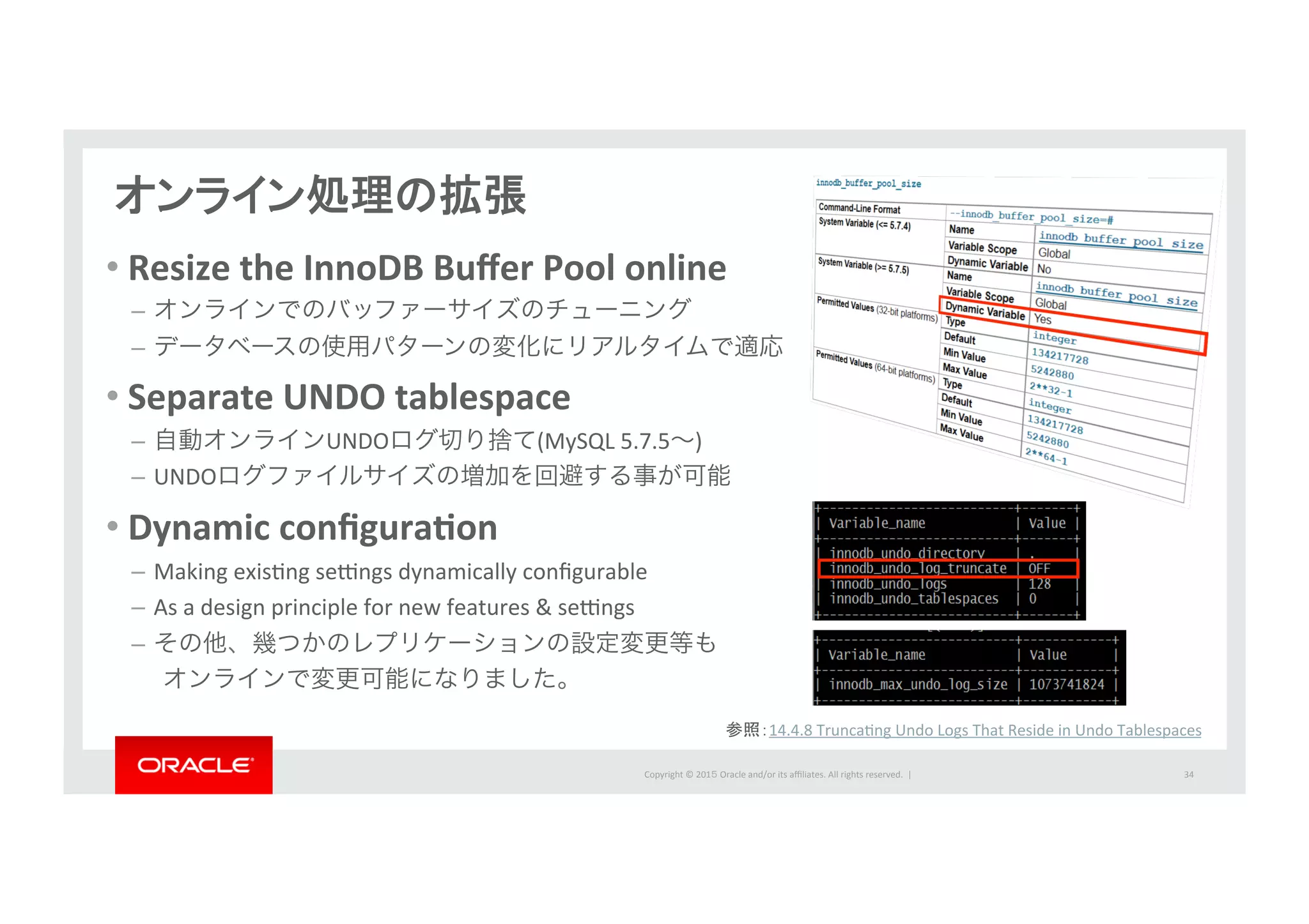 Copyright	
  ©	
  201５	
  Oracle	
  and/or	
  its	
  aﬃliates.	
  All	
  rights	
  reserved.	
  	
  |	
  
オンライン処理の拡張	
  
34	
  
• Resize	
  the	
  InnoDB	
  Buﬀer	
  Pool	
  online	
  	
  
–  オンラインでのバッファーサイズのチューニング	
  
–  データベースの使用パターンの変化にリアルタイムで適応	
  
• Separate	
  UNDO	
  tablespace	
  
–  自動オンラインUNDOログ切り捨て(MySQL	
  5.7.5∼)	
  
–  UNDOログファイルサイズの増加を回避する事が可能	
  
• Dynamic	
  conﬁguraPon	
  
–  Making	
  exisIng	
  se‚ngs	
  dynamically	
  conﬁgurable	
  
–  As	
  a	
  design	
  principle	
  for	
  new	
  features	
  &	
  se‚ngs	
  
–  その他、幾つかのレプリケーションの設定変更等も	
  
  オンラインで変更可能になりました。	
  
参照：14.4.8	
  TruncaIng	
  Undo	
  Logs	
  That	
  Reside	
  in	
  Undo	
  Tablespaces	
  
 