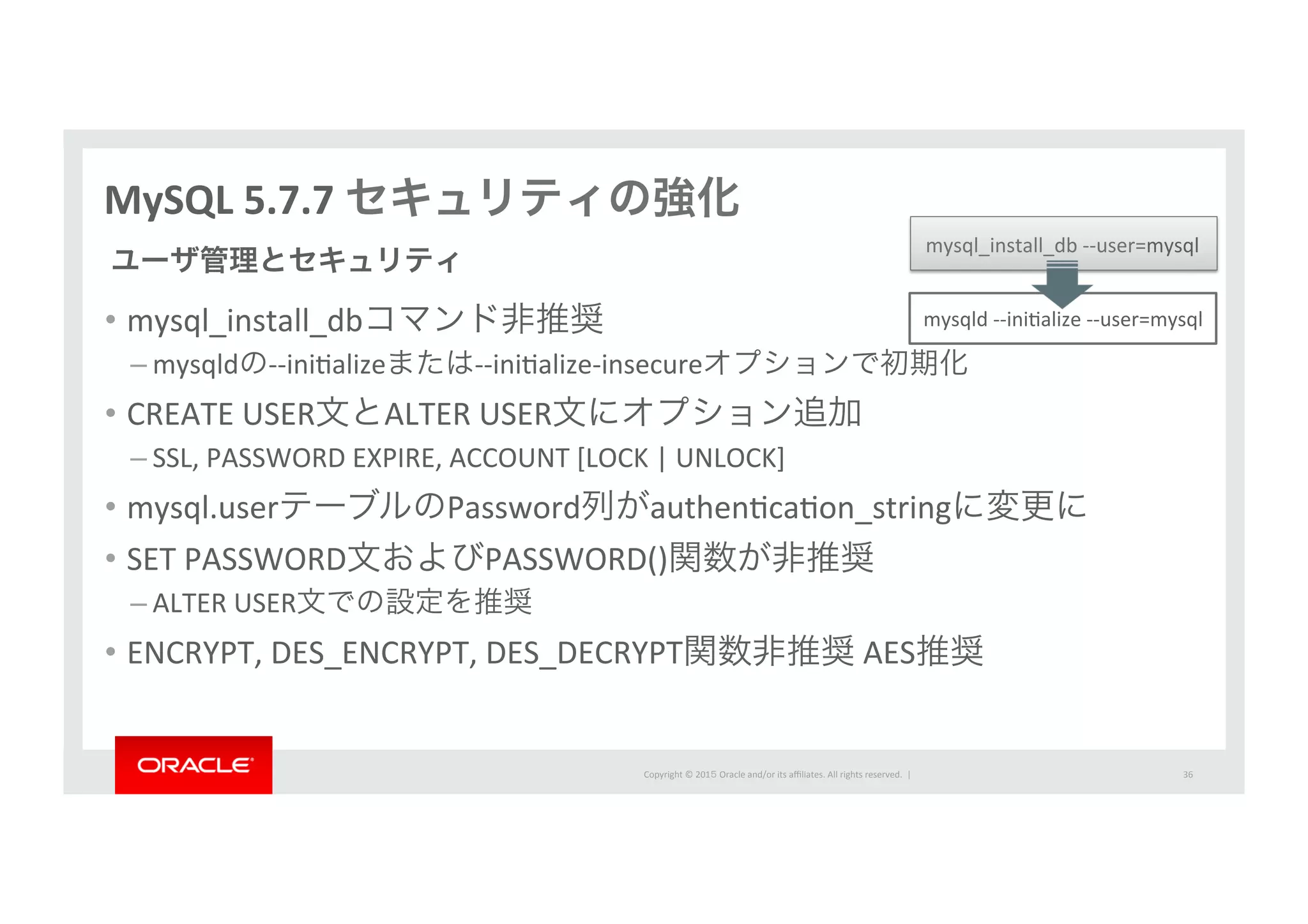Copyright	
  ©	
  201５	
  Oracle	
  and/or	
  its	
  aﬃliates.	
  All	
  rights	
  reserved.	
  	
  |	
  
MySQL	
  5.7.7	
  セキュリティの強化
•  mysql_install_dbコマンド非推奨	
  
– mysqldの-­‐-­‐iniIalizeまたは-­‐-­‐iniIalize-­‐insecureオプションで初期化	
  
•  CREATE	
  USER文とALTER	
  USER文にオプション追加	
  
– SSL,	
  PASSWORD	
  EXPIRE,	
  ACCOUNT	
  [LOCK	
  |	
  UNLOCK]	
  
•  mysql.userテーブルのPassword列がauthenIcaIon_stringに変更に	
  
•  SET	
  PASSWORD文およびPASSWORD()関数が非推奨	
  
– ALTER	
  USER文での設定を推奨	
  
•  ENCRYPT,	
  DES_ENCRYPT,	
  DES_DECRYPT関数非推奨	
  AES推奨
ユーザ管理とセキュリティ
mysqld	
  -­‐-­‐iniIalize	
  -­‐-­‐user=mysql
mysql_install_db	
  -­‐-­‐user=mysql
36	
 