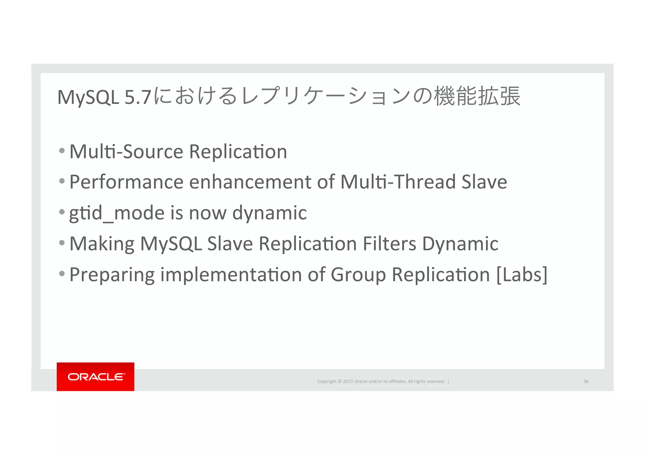 Copyright	
  ©	
  201５	
  Oracle	
  and/or	
  its	
  aﬃliates.	
  All	
  rights	
  reserved.	
  	
  |	
  
MySQL	
  5.7におけるレプリケーションの機能拡張
• MulI-­‐Source	
  ReplicaIon	
  
• Performance	
  enhancement	
  of	
  MulI-­‐Thread	
  Slave	
  
• gId_mode	
  is	
  now	
  dynamic	
  
• Making	
  MySQL	
  Slave	
  ReplicaIon	
  Filters	
  Dynamic	
  
• Preparing	
  implementaIon	
  of	
  Group	
  ReplicaIon	
  [Labs]	
  
38	
 