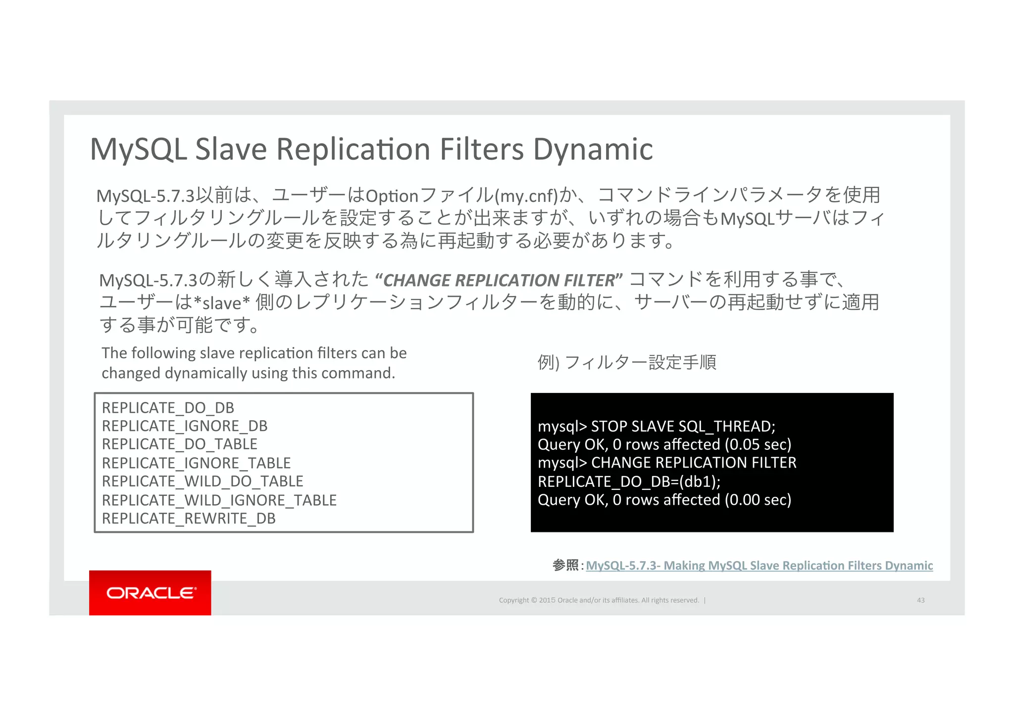 Copyright	
  ©	
  201５	
  Oracle	
  and/or	
  its	
  aﬃliates.	
  All	
  rights	
  reserved.	
  	
  |	
   43	
MySQL	
  Slave	
  ReplicaIon	
  Filters	
  Dynamic	
  
REPLICATE_DO_DB	
  	
  
REPLICATE_IGNORE_DB	
  	
  
REPLICATE_DO_TABLE	
  	
  
REPLICATE_IGNORE_TABLE	
  
REPLICATE_WILD_DO_TABLE	
  
REPLICATE_WILD_IGNORE_TABLE	
  
REPLICATE_REWRITE_DB	
  	
MySQL-­‐5.7.3の新しく導入された “CHANGE	
  REPLICATION	
  FILTER”	
  コマンドを利用する事で、	
  
ユーザーは*slave*	
  側のレプリケーションフィルターを動的に、サーバーの再起動せずに適用
する事が可能です。
MySQL-­‐5.7.3以前は、ユーザーはOpIonファイル(my.cnf)か、コマンドラインパラメータを使用
してフィルタリングルールを設定することが出来ますが、いずれの場合もMySQLサーバはフィ
ルタリングルールの変更を反映する為に再起動する必要があります。
The	
  following	
  slave	
  replicaIon	
  ﬁlters	
  can	
  be	
  
changed	
  dynamically	
  using	
  this	
  command.	
mysql>	
  STOP	
  SLAVE	
  SQL_THREAD;	
  
Query	
  OK,	
  0	
  rows	
  aﬀected	
  (0.05	
  sec)	
  
mysql>	
  CHANGE	
  REPLICATION	
  FILTER	
  
REPLICATE_DO_DB=(db1);	
  
Query	
  OK,	
  0	
  rows	
  aﬀected	
  (0.00	
  sec)	
例)	
  フィルター設定手順	
参照：MySQL-­‐5.7.3-­‐	
  Making	
  MySQL	
  Slave	
  ReplicaPon	
  Filters	
  Dynamic	
  
 