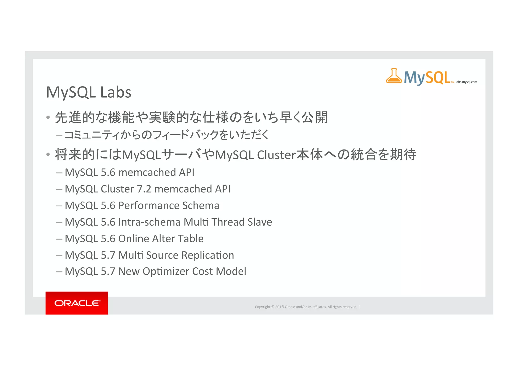 Copyright	
  ©	
  201５	
  Oracle	
  and/or	
  its	
  aﬃliates.	
  All	
  rights	
  reserved.	
  	
  |	
  
MySQL	
  Labs	
•  先進的な機能や実験的な仕様のをいち早く公開	
  
– コミュニティからのフィードバックをいただく	
  
•  将来的にはMySQLサーバやMySQL	
  Cluster本体への統合を期待	
  
– MySQL	
  5.6	
  memcached	
  API	
  
– MySQL	
  Cluster	
  7.2	
  memcached	
  API	
  
– MySQL	
  5.6	
  Performance	
  Schema	
  
– MySQL	
  5.6	
  Intra-­‐schema	
  MulI	
  Thread	
  Slave	
  
– MySQL	
  5.6	
  Online	
  Alter	
  Table	
  
– MySQL	
  5.7	
  MulI	
  Source	
  ReplicaIon	
  
– MySQL	
  5.7	
  New	
  OpImizer	
  Cost	
  Model	
 