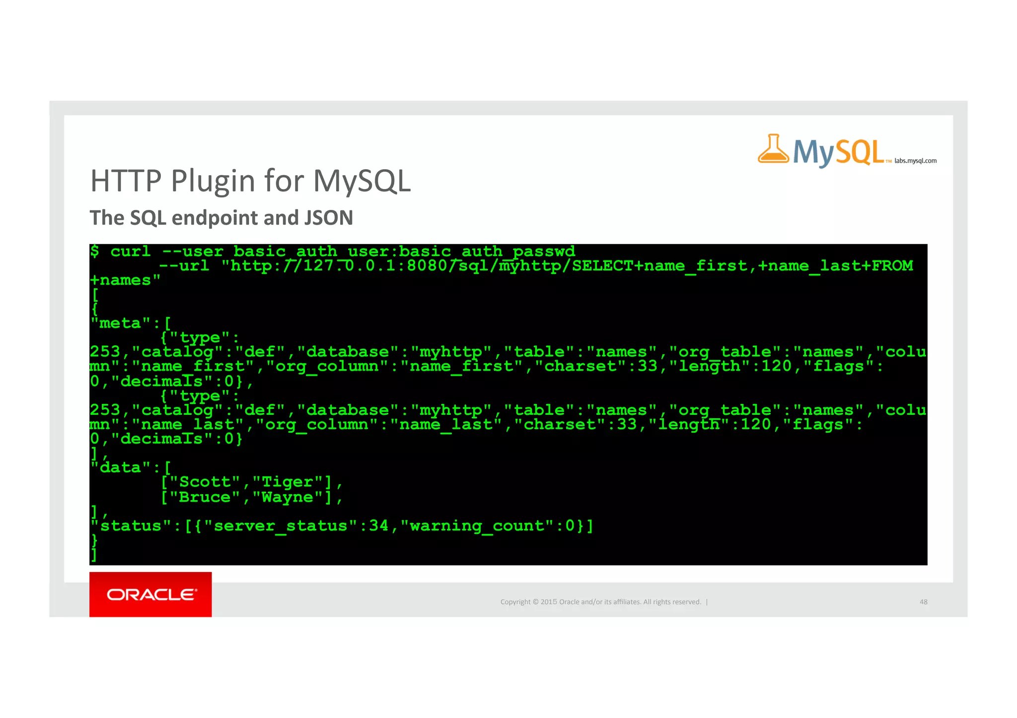 Copyright	
  ©	
  201５	
  Oracle	
  and/or	
  its	
  aﬃliates.	
  All	
  rights	
  reserved.	
  	
  |	
  
HTTP	
  Plugin	
  for	
  MySQL	
The	
  SQL	
  endpoint	
  and	
  JSON	
  	
  
$ curl --user basic_auth_user:basic_auth_passwd
--url "http://127.0.0.1:8080/sql/myhttp/SELECT+name_first,+name_last+FROM
+names"
[
{
"meta":[
{"type":
253,"catalog":"def","database":"myhttp","table":"names","org_table":"names","colu
mn":"name_first","org_column":"name_first","charset":33,"length":120,"flags":
0,"decimals":0},
{"type":
253,"catalog":"def","database":"myhttp","table":"names","org_table":"names","colu
mn":"name_last","org_column":"name_last","charset":33,"length":120,"flags":
0,"decimals":0}
],
"data":[
["Scott","Tiger"],
["Bruce","Wayne"],
],
"status":[{"server_status":34,"warning_count":0}]
}
]	
48	
 