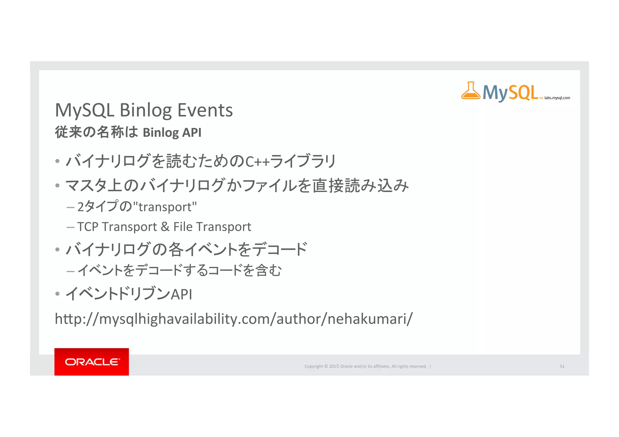 Copyright	
  ©	
  201５	
  Oracle	
  and/or	
  its	
  aﬃliates.	
  All	
  rights	
  reserved.	
  	
  |	
  
MySQL	
  Binlog	
  Events	
従来の名称は Binlog	
  API	
•  バイナリログを読むためのC++ライブラリ	
  
•  マスタ上のバイナリログかファイルを直接読み込み	
  
– 2タイプの"transport"	
  
– TCP	
  Transport	
  &	
  File	
  Transport	
  
•  バイナリログの各イベントをデコード	
  
– イベントをデコードするコードを含む	
  
•  イベントドリブンAPI	
  
hbp://mysqlhighavailability.com/author/nehakumari/	
  
51	
 