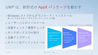 • Windows ストアからダウンロード / インストール
※ ストアを介さない「サイドローディング」も可能
• ユーザーごとのインストール
• 改竄チェック / 権限チェック
• サンドボックスでの実行
• 自動アップデート
• クリーンなアンインストール
UWP は、新形式の AppX パッケージを動かす
2015/7/4 第8回 業開中心会議 10
※ Build 2015 セッション 2-695 資料
 