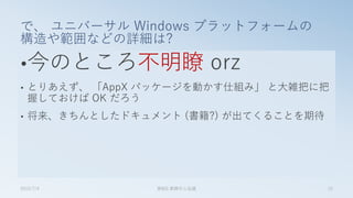 •今のところ不明瞭 orz
• とりあえず、 「AppX パッケージを動かす仕組み」 と大雑把に把
握しておけば OK だろう
• 将来、きちんとしたドキュメント (書籍?) が出てくることを期待
で、 ユニバーサル Windows プラットフォームの
構造や範囲などの詳細は?
2015/7/4 第8回 業開中心会議 15
 