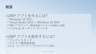 • UWP アプリを作るには?
* Windows 10 (PC)
* Visual Studio 2015 + Windows 10 SDK
* MS アカウント (開発者用ライセンス取得に必要)
* (できれば) ターゲット デバイス
• UWP アプリを配布するには?
* クレジットカード
* ストアへ開発者登録
(または、サイドローディングのためのデジタル署名)
概要
2015/7/4 第8回 業開中心会議 23
 