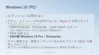 • エディションは問わない
• ただし、エミュレータを利用するには、Hyper-V が使えること
* SLAT 対応ハードウェア
* CMPXCHG16b、PrefetchW、LAHF/SAHF サポート
(古いAMDプロセッサだと未対応の可能性あり)
* RAM 4GB 以上
* 64bit版 Windows 10 Pro / Enterprise
• テスト環境では、開発ターゲットに合わせたブランチ (後述) を維
持しておくこと
※ ブランチの更新を止めるには Enterprise と WSUS が必要らしい
Windows 10 (PC)
2015/7/4 第8回 業開中心会議 25
 
