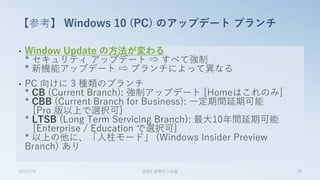 • Window Update の方法が変わる
* セキュリティ アップデート ⇨ すべて強制
* 新機能アップデート ⇨ ブランチによって異なる
• PC 向けに 3 種類のブランチ
* CB (Current Branch): 強制アップデート [Homeはこれのみ]
* CBB (Current Branch for Business): 一定期間延期可能
[Pro 版以上で選択可]
* LTSB (Long Term Servicing Branch): 最大10年間延期可能
[Enterprise / Education で選択可]
* 以上の他に、「人柱モード」 (Windows Insider Preview
Branch) あり
【参考】 Windows 10 (PC) のアップデート ブランチ
2015/7/4 第8回 業開中心会議 26
 