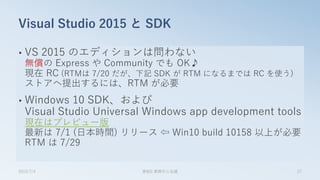 • VS 2015 のエディションは問わない
無償の Express や Community でも OK♪
現在 RC (RTMは 7/20 だが、下記 SDK が RTM になるまでは RC を使う)
ストアへ提出するには、RTM が必要
• Windows 10 SDK、および
Visual Studio Universal Windows app development tools
現在はプレビュー版
最新は 7/1 (日本時間) リリース ⇦ Win10 build 10158 以上が必要
RTM は 7/29
Visual Studio 2015 と SDK
2015/7/4 第8回 業開中心会議 27
 