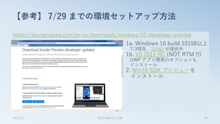 https://dev.windows.com/en-us/downloads/windows-10-developer-preview
【参考】 7/29 までの環境セットアップ方法
2015/7/4 第8回 業開中心会議 28
1a. Windows 10 build 10158以上
7/3現在、10162 が提供中
1b. VS 2015 RC (NOT RTM !!)
UWP アプリ開発のオプションも
インストール
2. Win10 SDK プレビューを
インストール
 