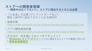 • 「入会金」が必要 (クレジットカード払い)
現在 1,847円 (会社アカウントは 9,800円)
• 登録手順
https://msdn.microsoft.com/ja-jp/library/windows/apps/bg124287.aspx
• アプリ開発者契約書
https://msdn.microsoft.com/ja-jp/library/windows/apps/hh694058.aspx
• そのほか、目を通しておくべきドキュメント
* Windows ストア ポリシー (これに違反するとストアの審査に落ちる)
* 開発者倫理規定
ストアへの開発者登録
～ 開発中はなくてもいい。ストアに提出するときには必要
2015/7/4 第8回 業開中心会議 29
 