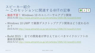 スピーカー紹介
～ このセッションに関連する＠ITの記事
• 徹底予習！ Windows 10 のユニバーサルアプリ開発
2015/4/28 http://www.atmarkit.co.jp/ait/articles/1504/28/news015.html
• Windows 10 UWP で業務デスクトップアプリ開発はどう変わるの
か？
2015/6/23 http://www.atmarkit.co.jp/ait/articles/1506/23/news012.html
• Build 2015： 全ての開発者が押さえておくべきマイクロソフトの
最新技術動向
2015/5/12 http://www.atmarkit.co.jp/ait/articles/1505/12/news011.html
2015/7/4 第8回 業開中心会議 3
 