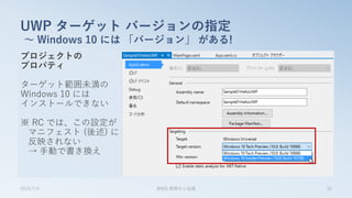 プロジェクトの
プロパティ
ターゲット範囲未満の
Windows 10 には
インストールできない
※ RC では、この設定が
マニフェスト (後述) に
反映されない
→ 手動で書き換え
UWP ターゲット バージョンの指定
～ Windows 10 には 「バージョン」 がある!
2015/7/4 第8回 業開中心会議 32
 