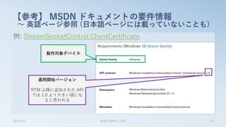例: StreamSocketControl.ClientCertificate
【参考】 MSDN ドキュメントの要件情報
～ 英語ページ参照 (日本語ページには載っていないことも)
2015/7/4 第8回 業開中心会議 34
動作対象デバイス
適用開始バージョン
RTM 以降に追加された API
では 1.0 より大きい値にな
ると思われる
 