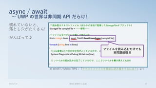 慣れていないと、
落とし穴がたくさん!
がんばって♪
async / await
～ UWP の世界は非同期 API だらけ!
2015/7/4 第8回 業開中心会議 37
ファイルを読み込むだけでも
非同期処理 !!
※ WinRT／Metro TIPS：「テキストファイルを簡単に読み書きするには？」より
 