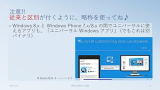• Windows 8.x と Windows Phone 7.x/8.x の間でユニバーサルに使
えるアプリも、「ユニバーサル Windows アプリ」 (でもこれは別
バイナリ)
注意!!
従来と区別が付くように、略称を使ってね♪
2015/7/4 第8回 業開中心会議 9
※ Build 2014 キーノートより
 