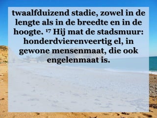 twaalfduizend stadie, zowel in de
lengte als in de breedte en in de
hoogte. 17 Hij mat de stadsmuur:
honderdvierenveertig el, in
gewone mensenmaat, die ook
engelenmaat is.
 