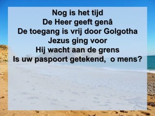 Nog is het tijd
De Heer geeft genâ
De toegang is vrij door Golgotha
Jezus ging voor
Hij wacht aan de grens
Is uw paspoort getekend, o mens?
 