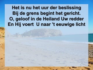 Het is nu het uur der beslissing
Bij de grens begint het gericht.
O, geloof in de Heiland Uw redder
En Hij voert U naar ’t eeuwige licht
 