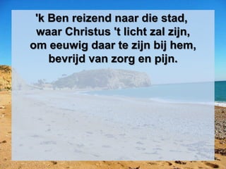 'k Ben reizend naar die stad,
waar Christus 't licht zal zijn,
om eeuwig daar te zijn bij hem,
bevrijd van zorg en pijn.
 